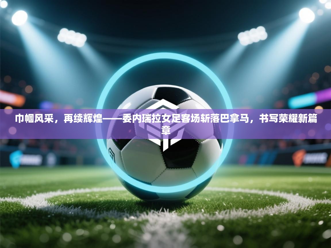 巾帼风采，再续辉煌——委内瑞拉女足客场斩落巴拿马，书写荣耀新篇章  第2张