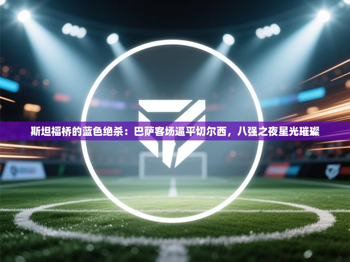 斯坦福桥的蓝色绝杀：巴萨客场逼平切尔西，八强之夜星光璀璨  第2张